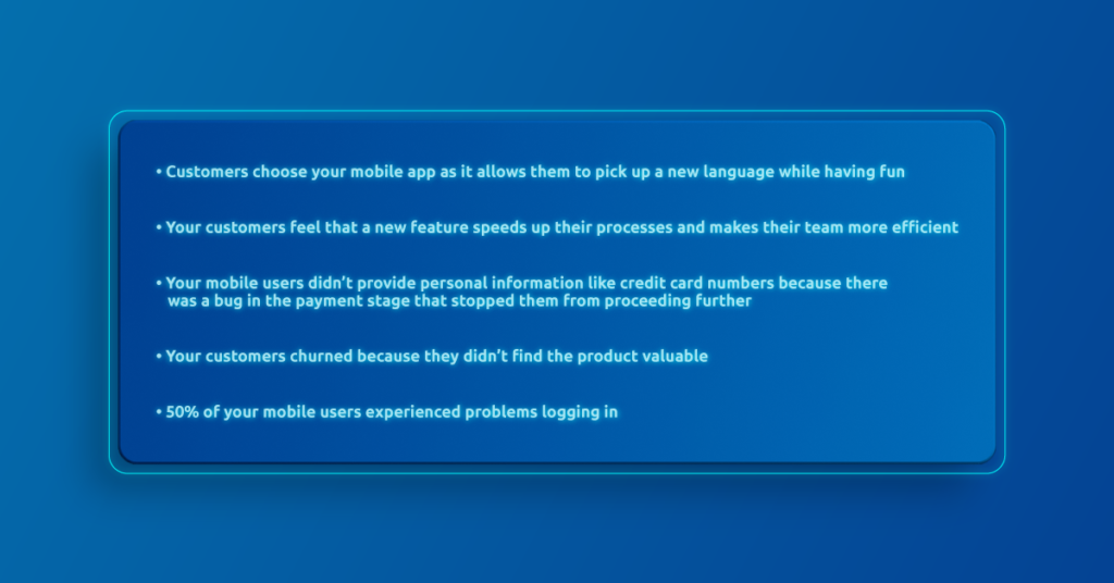Customers choose your mobile app as it allows them to pick up a new language while having fun
Your customers feel that a new feature speeds up their processes and makes their team more efficient
Your mobile users didn’t provide personal information like credit card numbers because there was a bug in the payment stage that stopped them from proceeding further
Your customers churned because they didn’t find the product valuable 
50% of your mobile users experienced problems logging in 