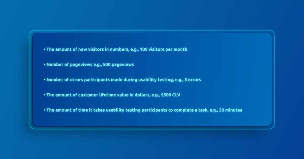 The amount of new visitors in numbers, e.g., 100 visitors per month
Number of pageviews e.g., 500 pageviews
Number of errors participants made during usability testing, e.g., 3 errors
The amount of customer lifetime value in dollars, e.g., $500 CLV
The amount of time it takes usability testing participants to complete a task, e.g., 20 minutes